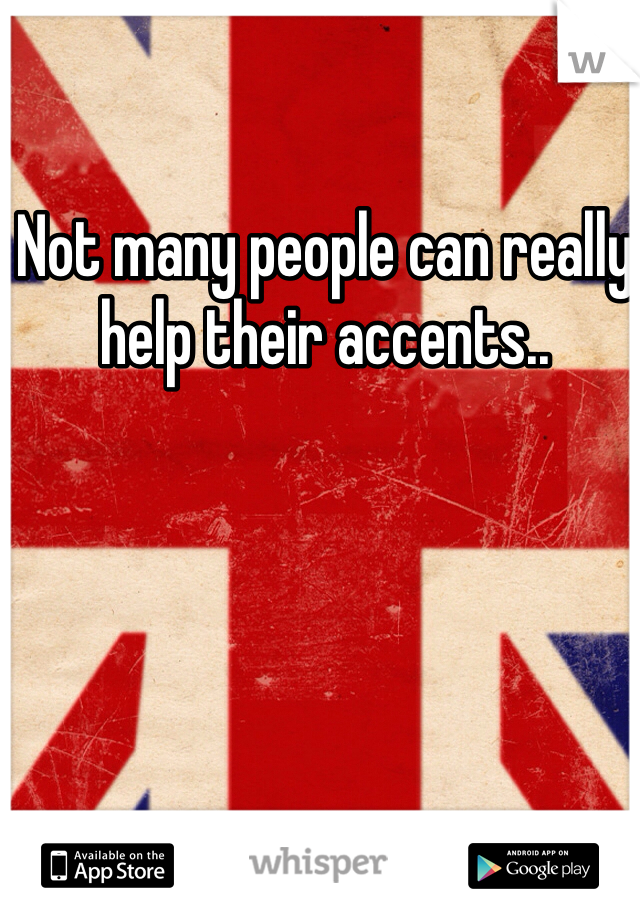 Not many people can really help their accents..