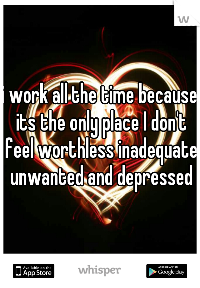 i work all the time because its the only place I don't feel worthless inadequate unwanted and depressed