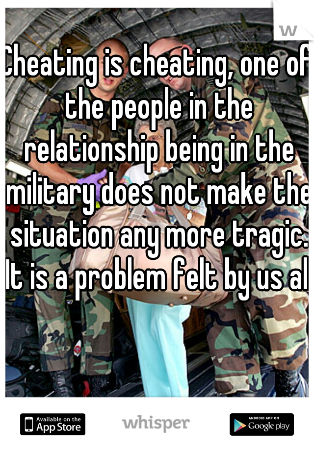Cheating is cheating, one of the people in the relationship being in the military does not make the situation any more tragic. It is a problem felt by us all.
