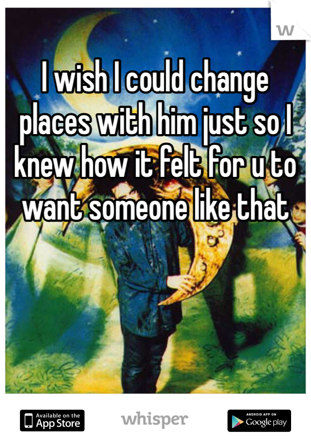 I wish I could change places with him just so I knew how it felt for u to want someone like that