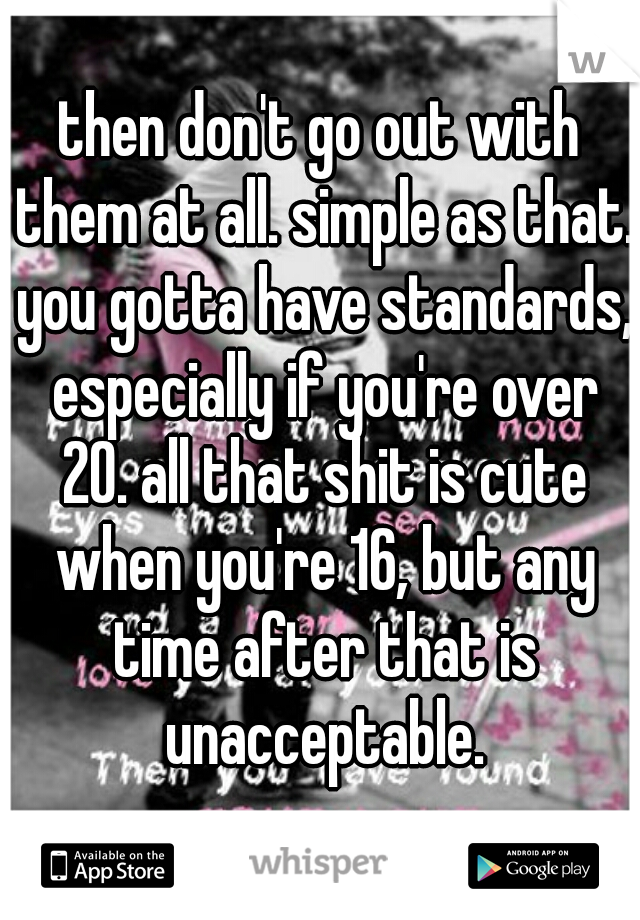 then don't go out with them at all. simple as that. you gotta have standards, especially if you're over 20. all that shit is cute when you're 16, but any time after that is unacceptable.