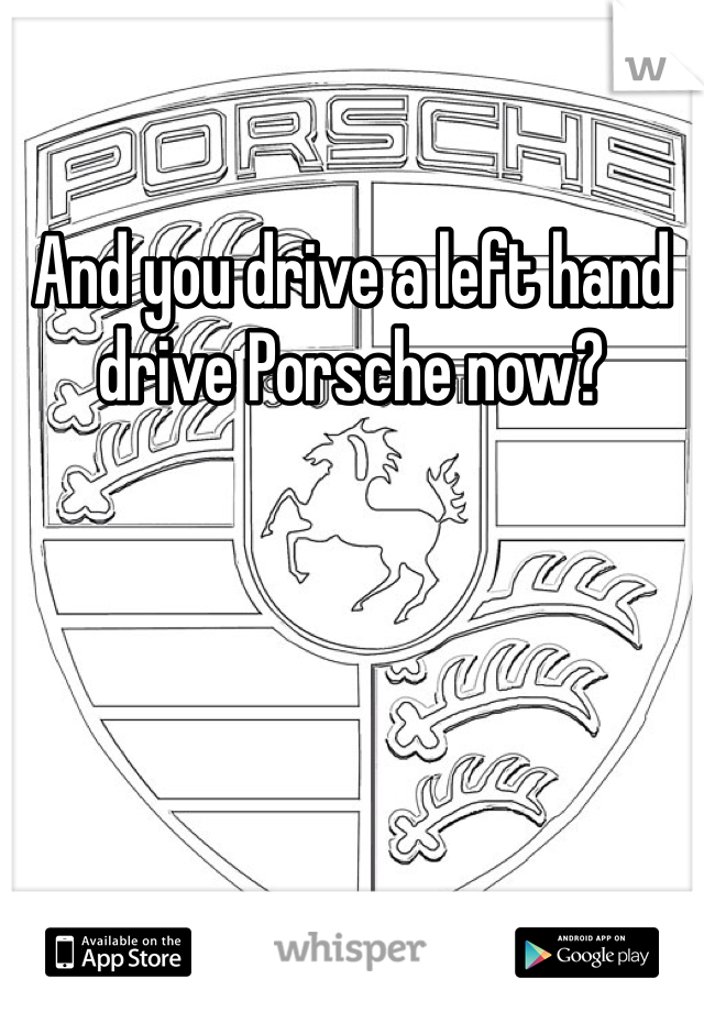 And you drive a left hand drive Porsche now?