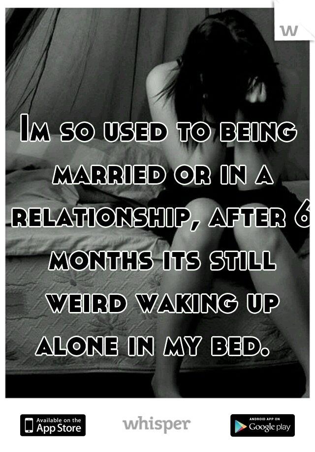 Im so used to being married or in a relationship, after 6 months its still weird waking up alone in my bed.  