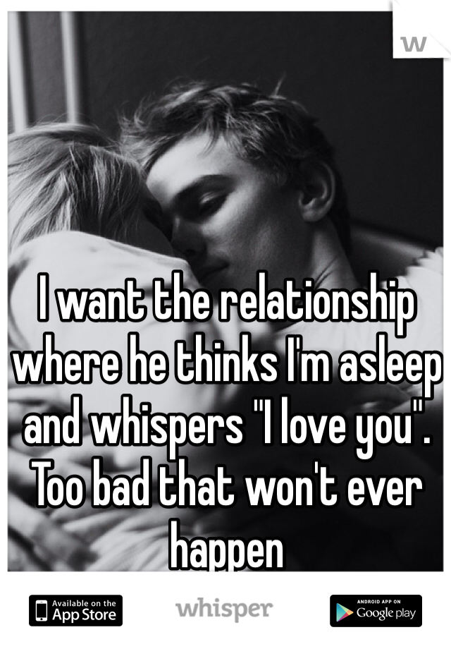 I want the relationship where he thinks I'm asleep and whispers "I love you". Too bad that won't ever happen