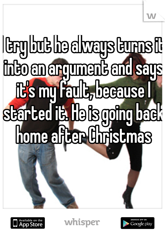 I try but he always turns it into an argument and says it's my fault, because I started it. He is going back home after Christmas 