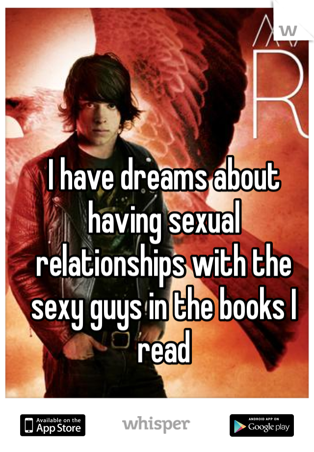 I have dreams about having sexual relationships with the sexy guys in the books I read