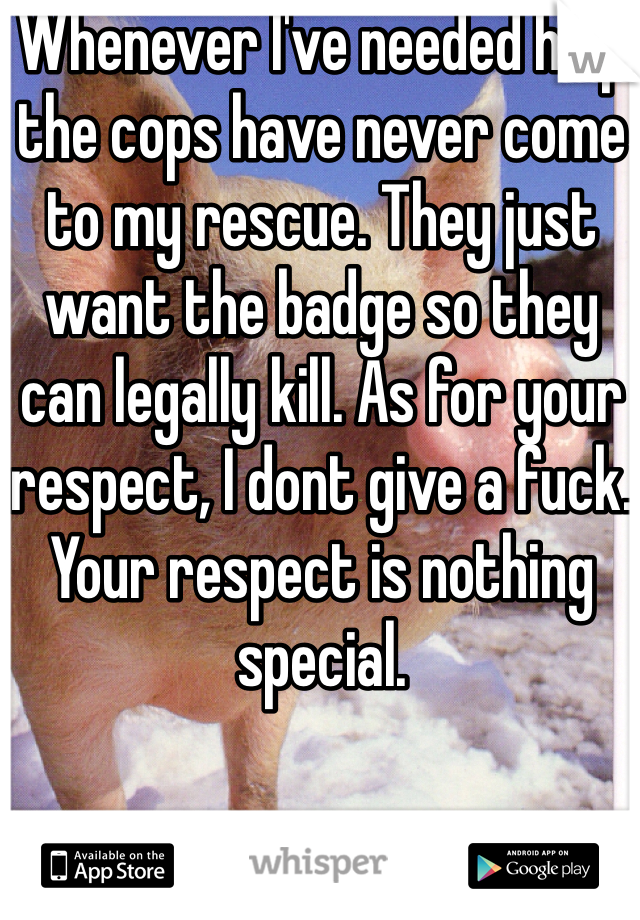 Whenever I've needed help the cops have never come to my rescue. They just want the badge so they can legally kill. As for your respect, I dont give a fuck. Your respect is nothing special.