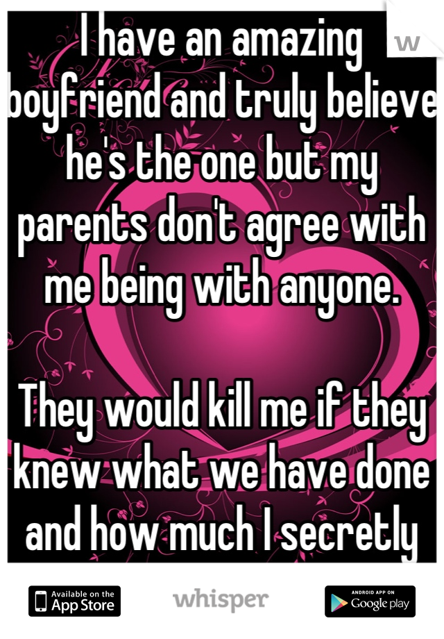 I have an amazing boyfriend and truly believe he's the one but my parents don't agree with me being with anyone. 

They would kill me if they knew what we have done and how much I secretly see him. 