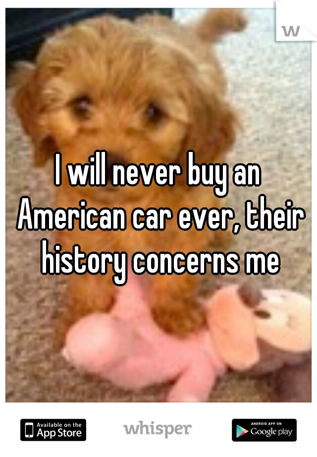 I will never buy an American car ever, their history concerns me