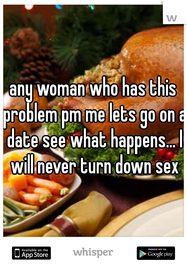 any woman who has this problem pm me lets go on a date see what happens... I will never turn down sex