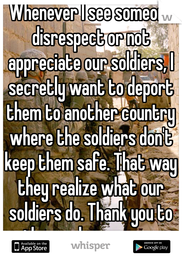 Whenever I see someone disrespect or not appreciate our soldiers, I secretly want to deport them to another country where the soldiers don't keep them safe. That way they realize what our soldiers do. Thank you to those who serve us.