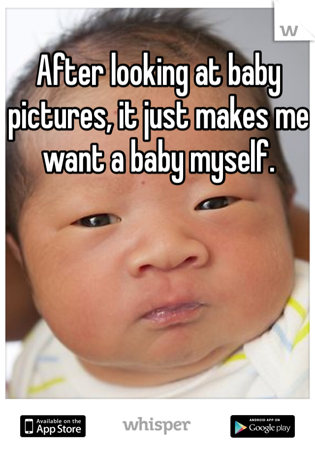 After looking at baby pictures, it just makes me want a baby myself.