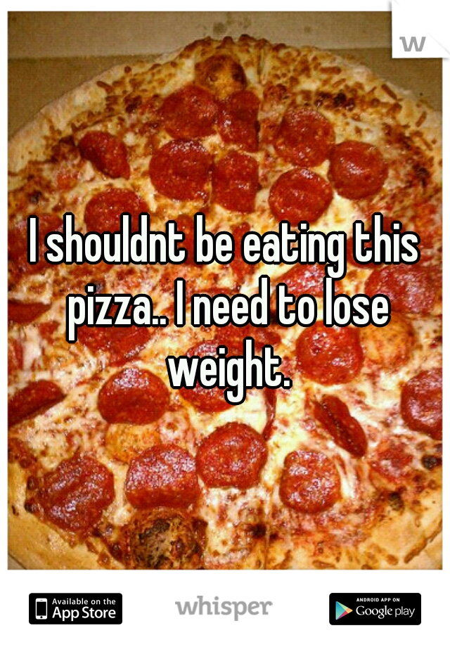 I shouldnt be eating this pizza.. I need to lose weight.
