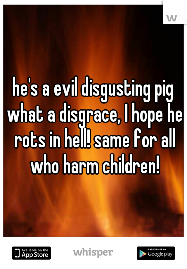 he's a evil disgusting pig what a disgrace, I hope he rots in hell! same for all who harm children!