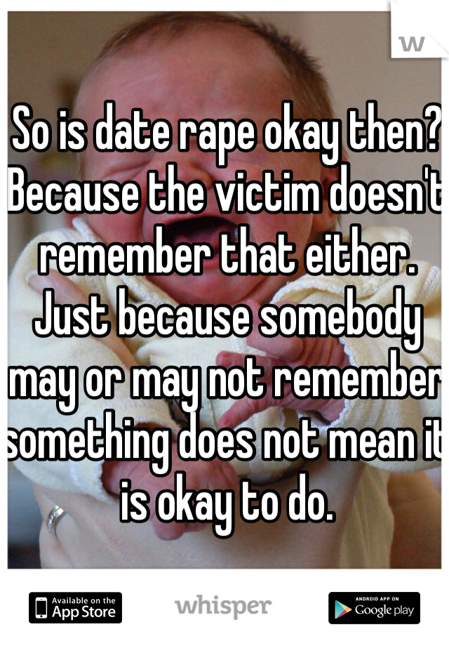 So is date rape okay then? Because the victim doesn't remember that either. Just because somebody may or may not remember something does not mean it is okay to do.