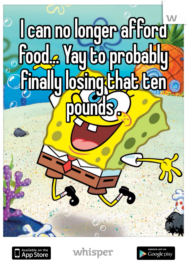 I can no longer afford food... Yay to probably finally losing that ten pounds .