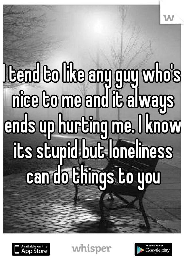 I tend to like any guy who's nice to me and it always ends up hurting me. I know its stupid but loneliness can do things to you