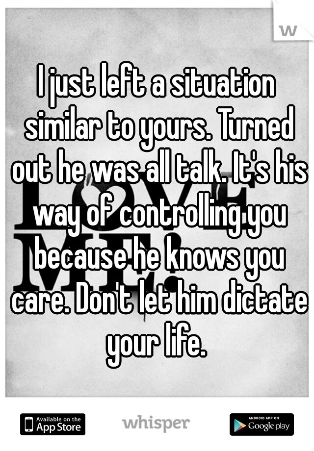 I just left a situation similar to yours. Turned out he was all talk. It's his way of controlling you because he knows you care. Don't let him dictate your life. 