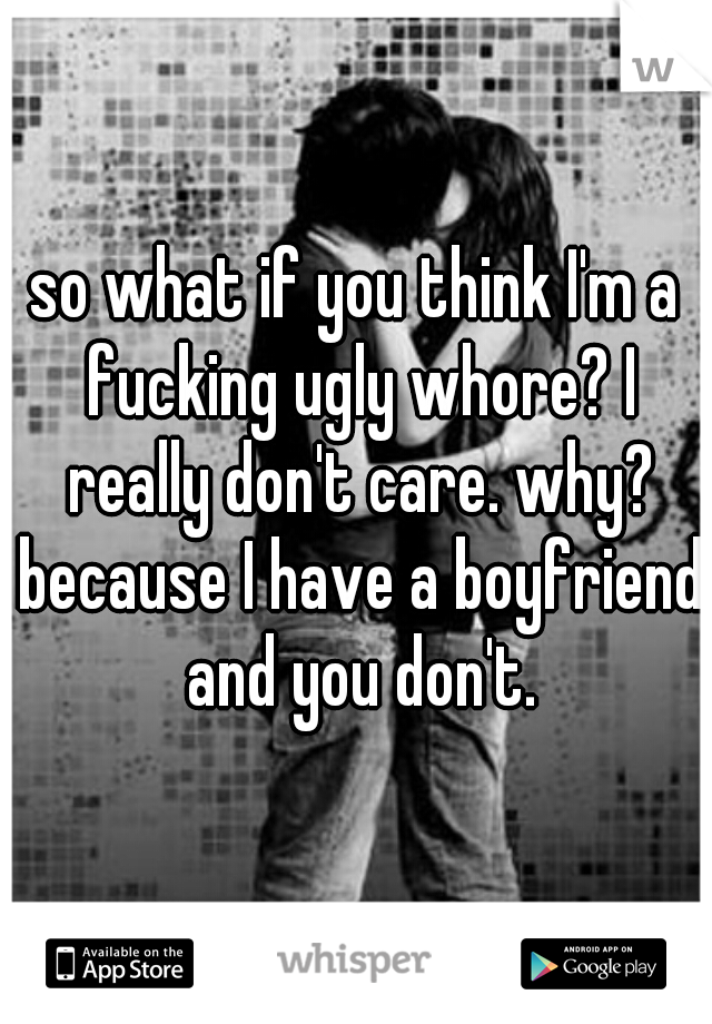 so what if you think I'm a fucking ugly whore? I really don't care. why? because I have a boyfriend and you don't.
