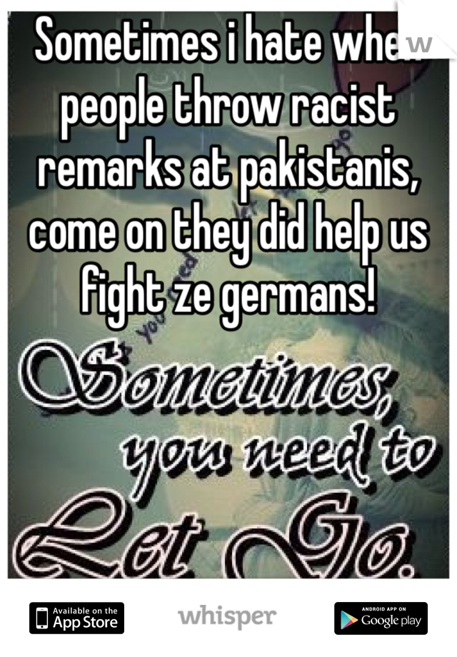 Sometimes i hate when people throw racist remarks at pakistanis, come on they did help us fight ze germans! 