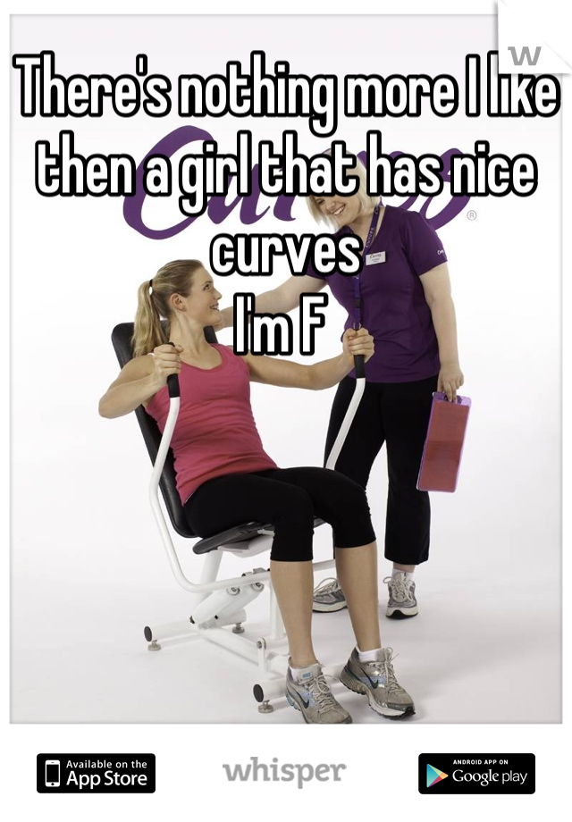 There's nothing more I like then a girl that has nice curves
I'm F 