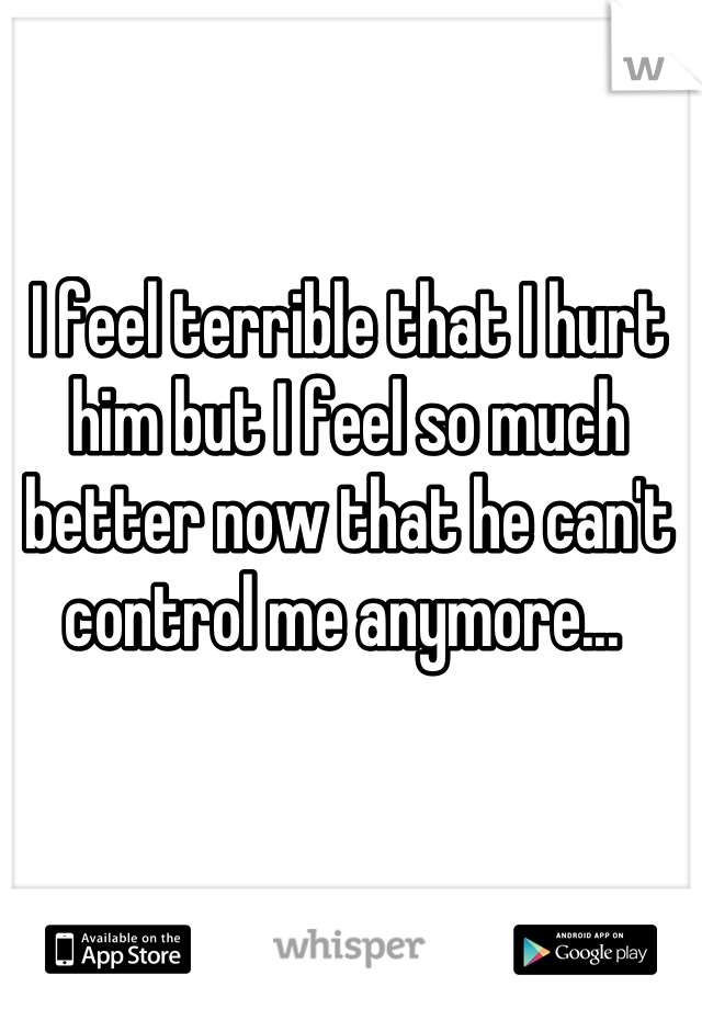 I feel terrible that I hurt him but I feel so much better now that he can't control me anymore... 