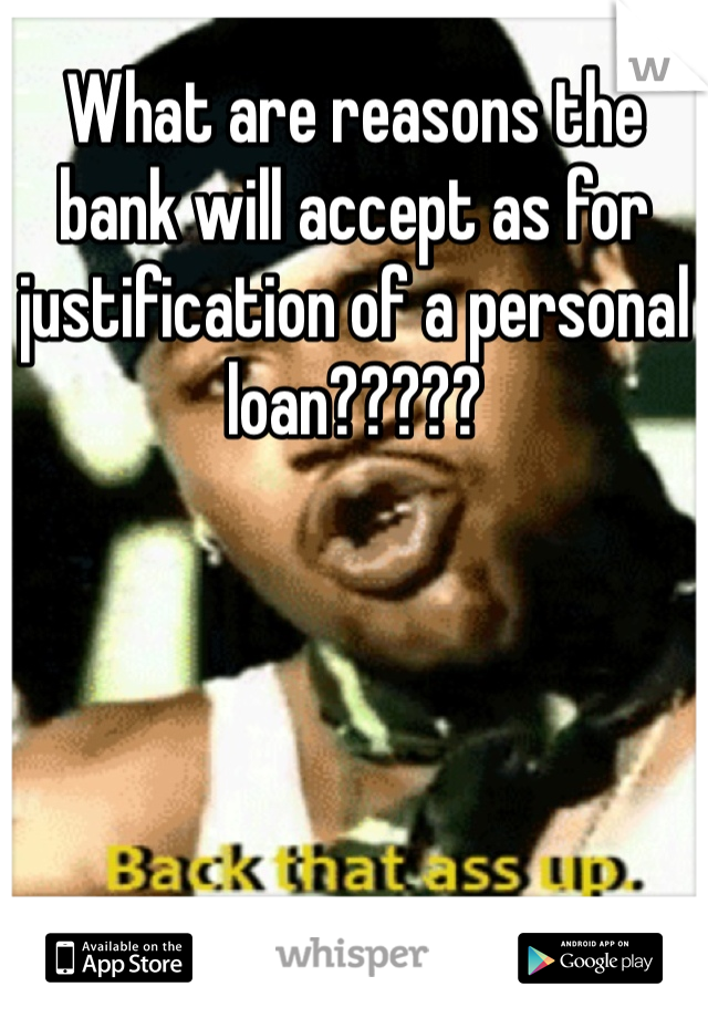 What are reasons the bank will accept as for justification of a personal loan?????