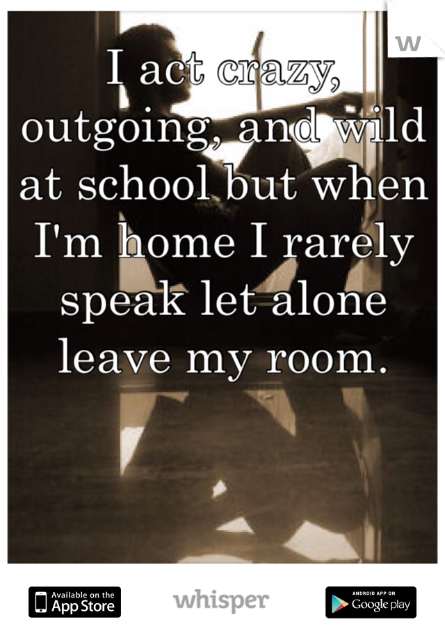 I act crazy, outgoing, and wild at school but when I'm home I rarely speak let alone leave my room.