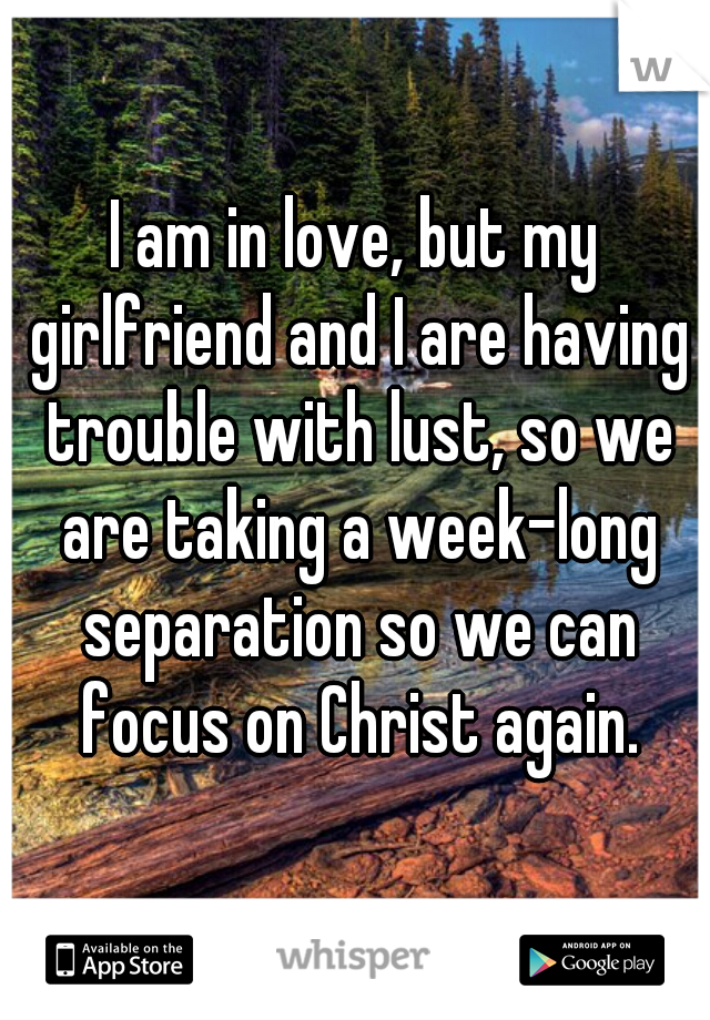 I am in love, but my girlfriend and I are having trouble with lust, so we are taking a week-long separation so we can focus on Christ again.