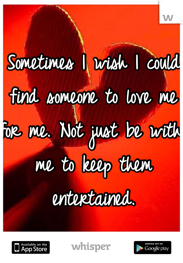 Sometimes I wish I could find someone to love me for me. Not just be with me to keep them entertained. 