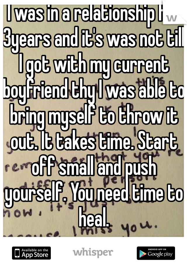 I was in a relationship for 3years and it's was not till I got with my current boyfriend thy I was able to bring myself to throw it out. It takes time. Start off small and push yourself. You need time to heal.