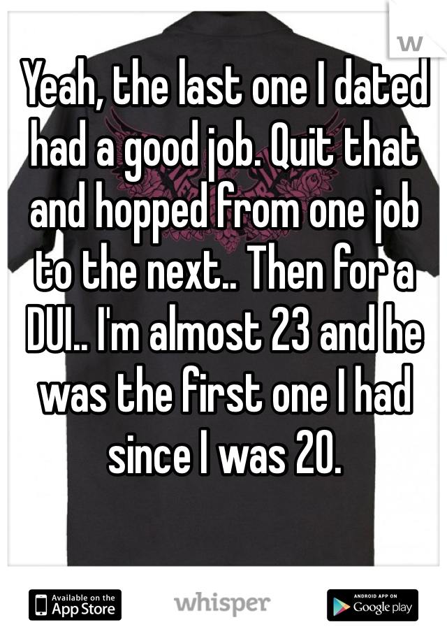 Yeah, the last one I dated had a good job. Quit that and hopped from one job to the next.. Then for a DUI.. I'm almost 23 and he was the first one I had since I was 20.