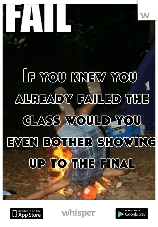 If you knew you already failed the class would you even bother showing up to the final?