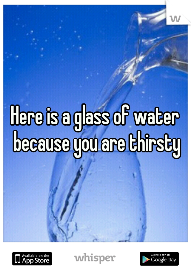 Here is a glass of water because you are thirsty