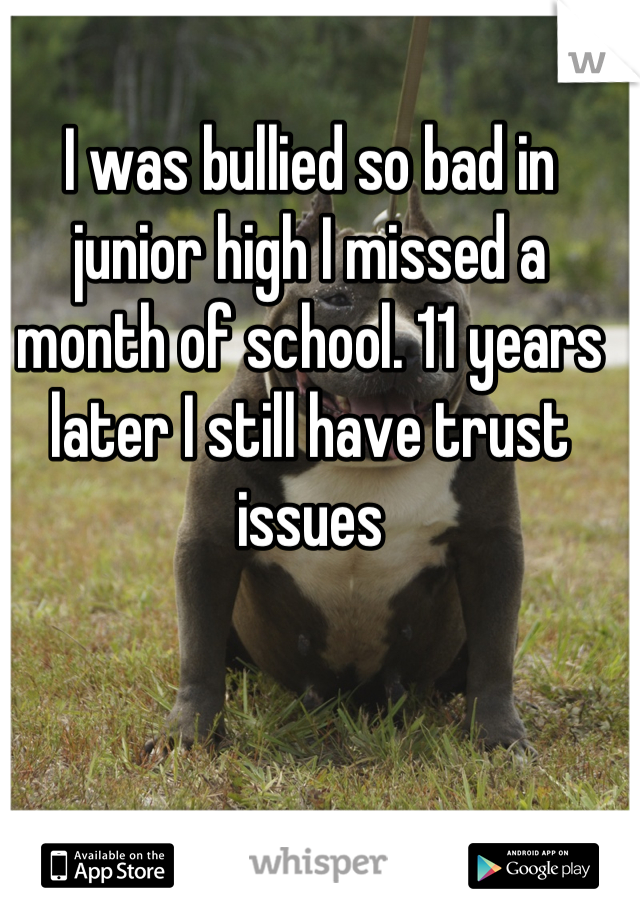 I was bullied so bad in junior high I missed a month of school. 11 years later I still have trust issues