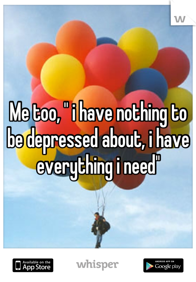Me too, " i have nothing to be depressed about, i have everything i need"