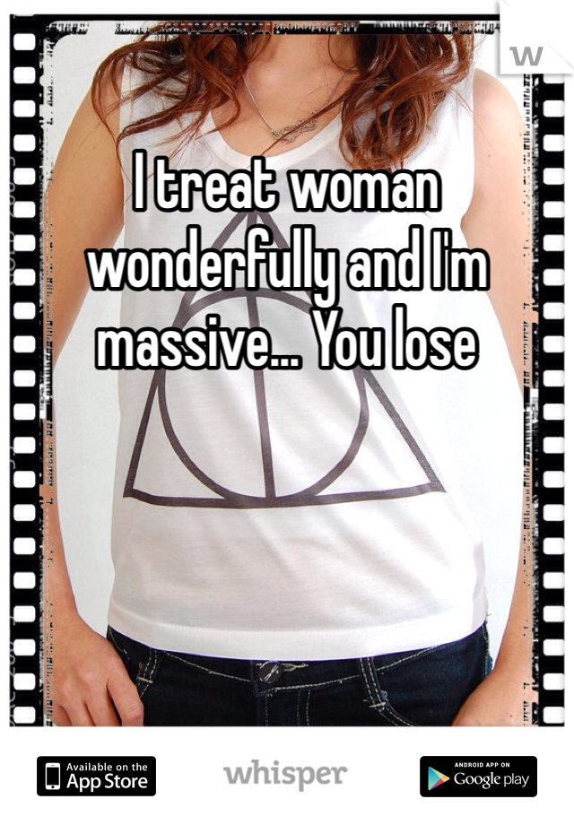I treat woman wonderfully and I'm massive... You lose 
