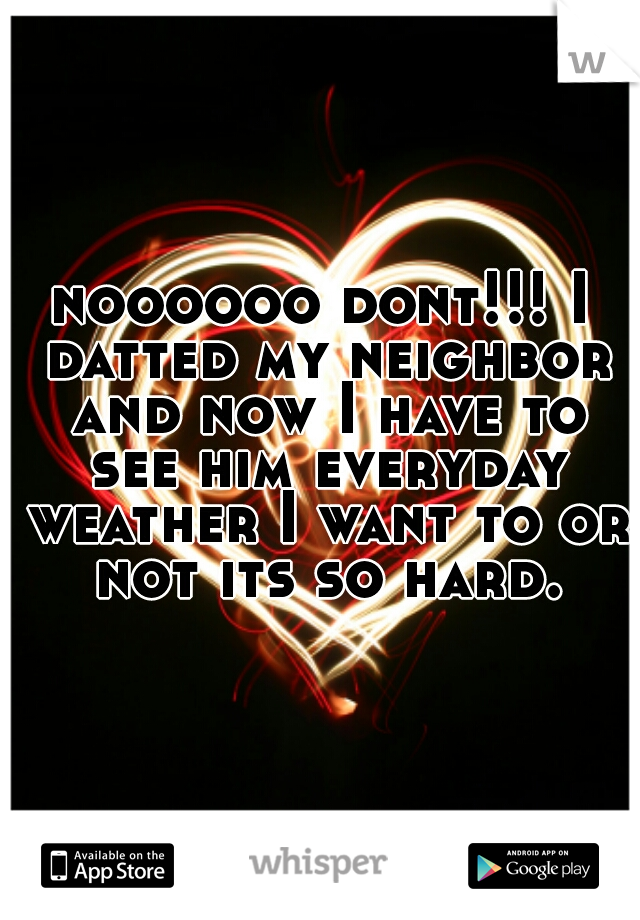 noooooo dont!!! I datted my neighbor and now I have to see him everyday weather I want to or not its so hard.
