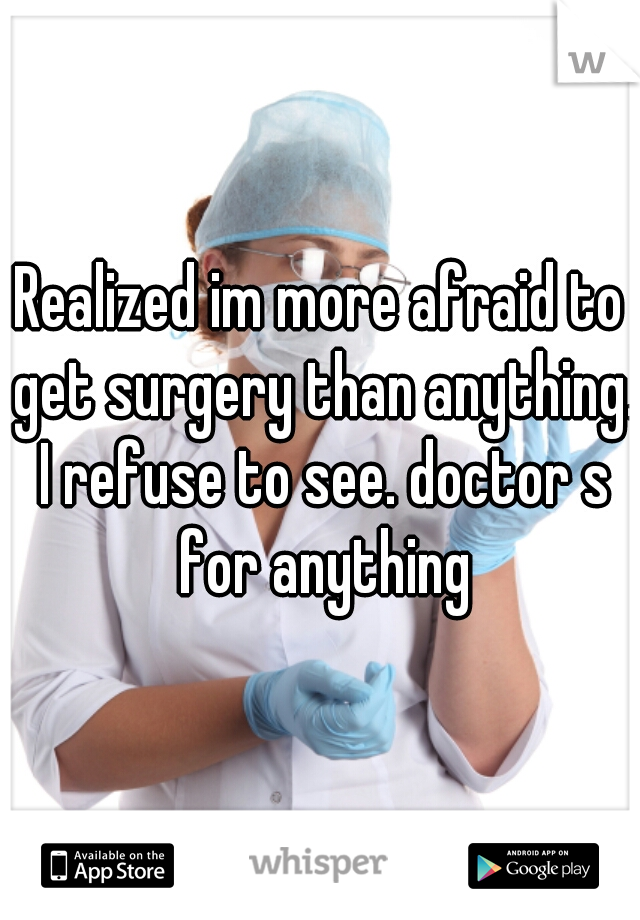 Realized im more afraid to get surgery than anything. I refuse to see. doctor s for anything