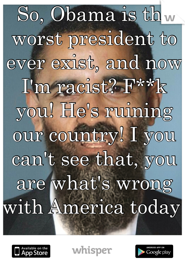 So, Obama is the worst president to ever exist, and now I'm racist? F**k you! He's ruining our country! I you can't see that, you are what's wrong with America today!