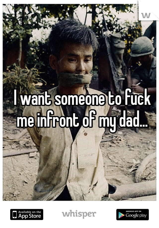 I want someone to fuck me infront of my dad...