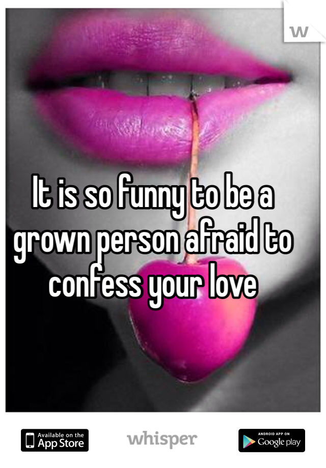 It is so funny to be a grown person afraid to confess your love