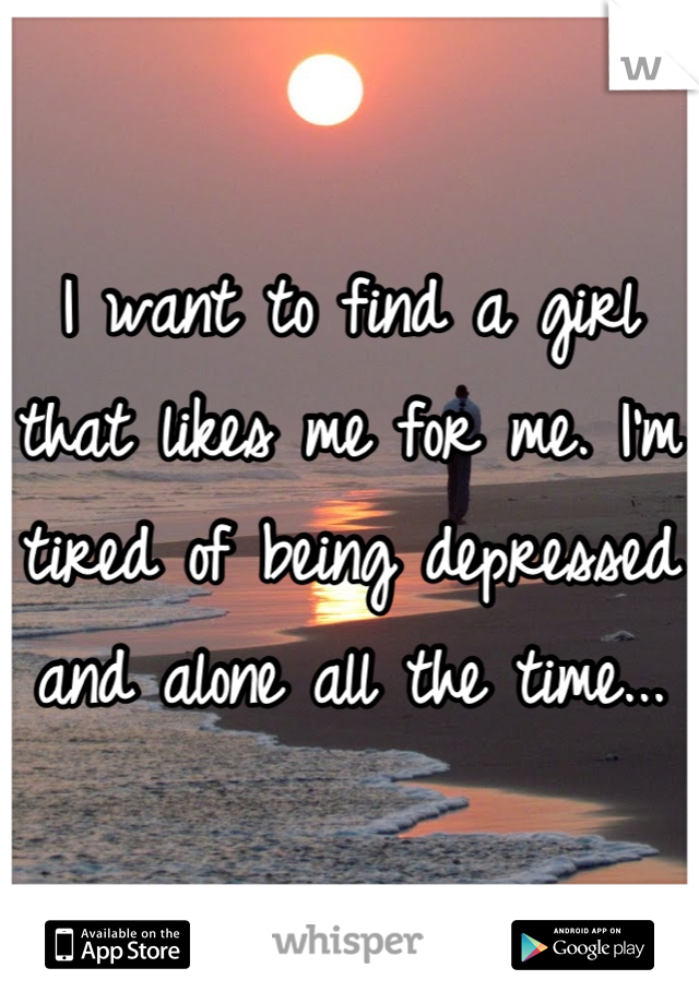I want to find a girl that likes me for me. I'm tired of being depressed and alone all the time...