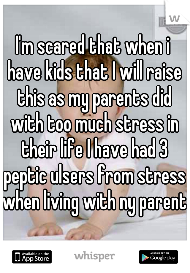I'm scared that when i have kids that I will raise this as my parents did with too much stress in their life I have had 3 peptic ulsers from stress when living with ny parents