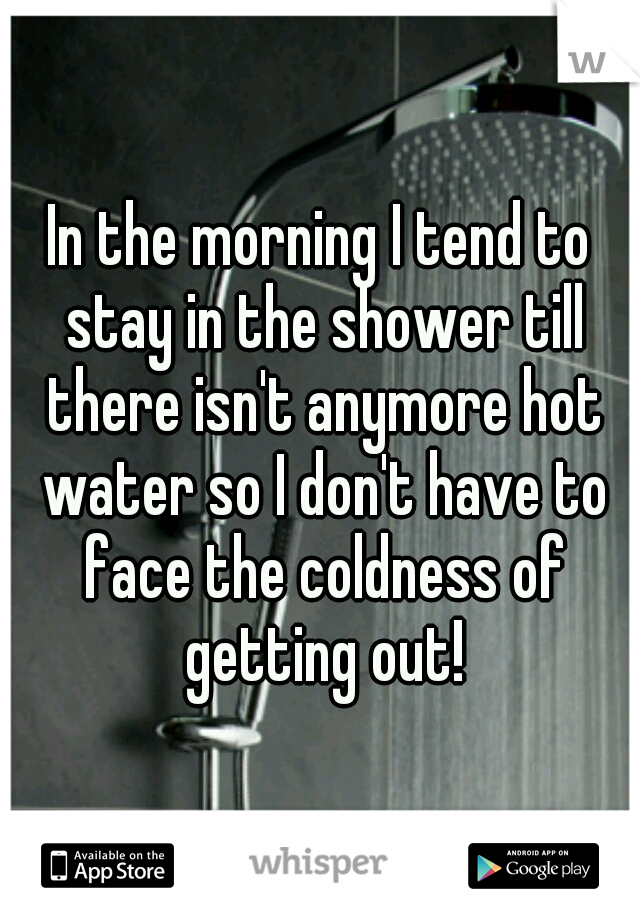 In the morning I tend to stay in the shower till there isn't anymore hot water so I don't have to face the coldness of getting out!