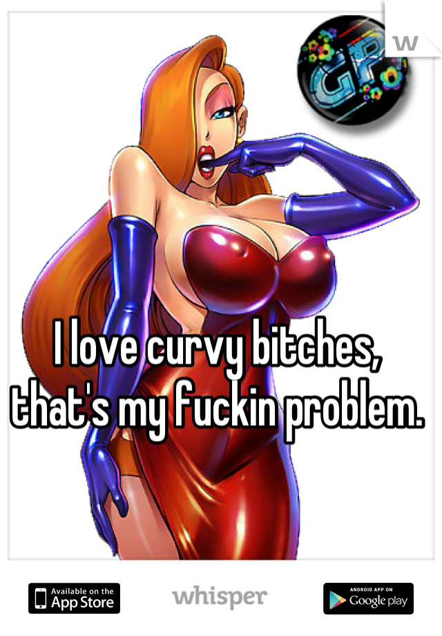 I love curvy bitches, that's my fuckin problem.