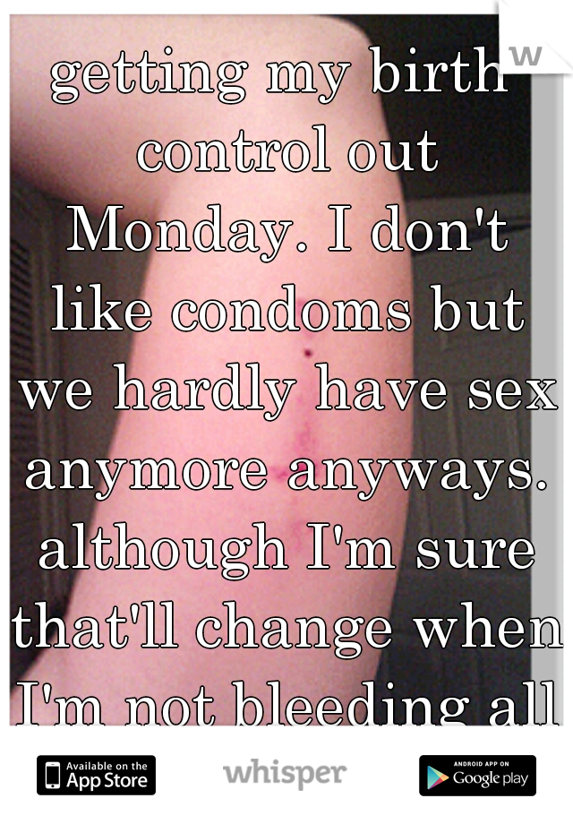 getting my birth control out Monday. I don't like condoms but we hardly have sex anymore anyways. although I'm sure that'll change when I'm not bleeding all the time. 