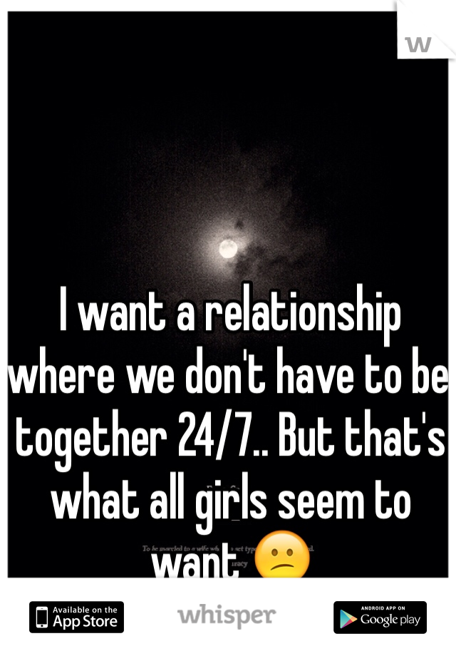 I want a relationship where we don't have to be together 24/7.. But that's what all girls seem to want 😕