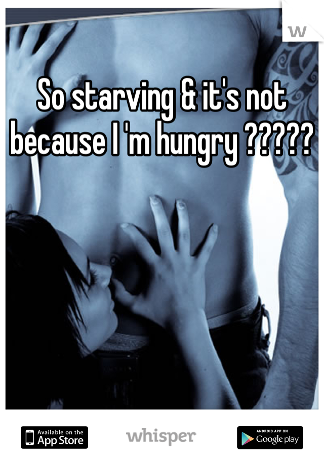 So starving & it's not because I 'm hungry ?????