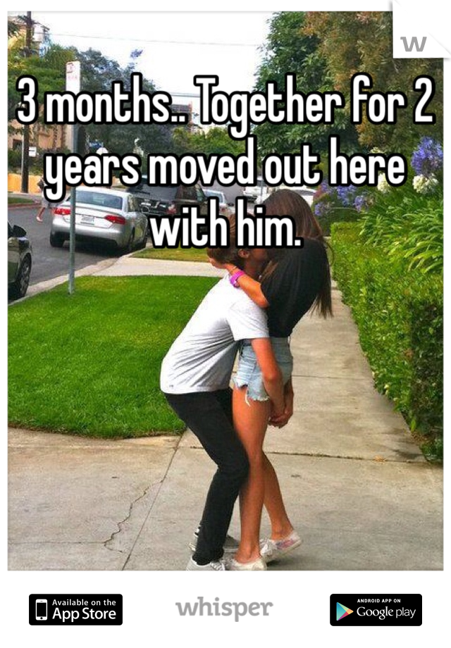 3 months.. Together for 2 years moved out here with him. 